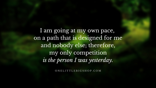 I am going at my own pace on a path that is designed for me and nobody else; therefore, my only competition is the person I was yesterday.